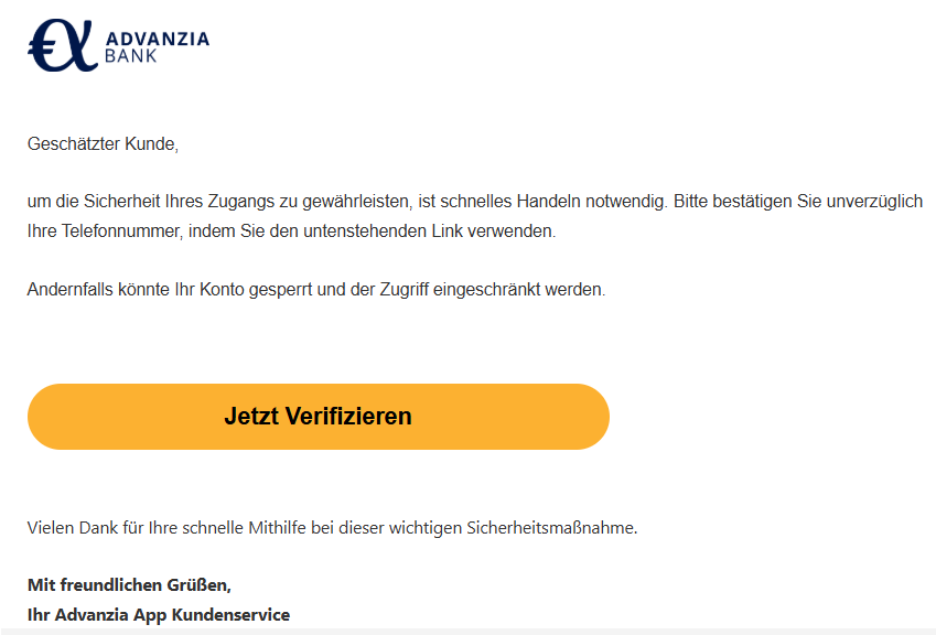 Geschätzter Kunde,  um die Sicherheit Ihres Zugangs zu gewährleisten, ist schnelles Handeln notwendig. Bitte bestätigen Sie unverzüglich Ihre Telefonnummer, indem Sie den untenstehenden Link verwenden.  Andernfalls könnte Ihr Konto gesperrt und der Zugriff eingeschränkt werden.    Jetzt Verifizieren   Vielen Dank für Ihre schnelle Mithilfe bei dieser wichtigen Sicherheitsmaßnahme.  Mit freundlichen Grüßen, Ihr Advanzia App Kundenservice