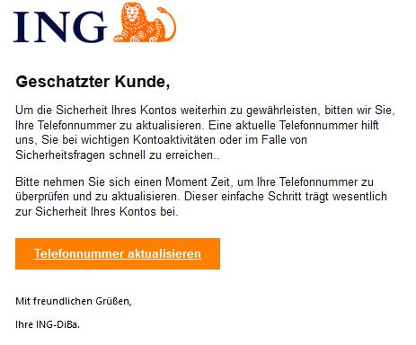 Screenshot einer E-Mail mit Logo der ING und Text: "Geschatzter Kunde,     Um die Sicherheit Ihres Kontos weiterhin zu gewährleisten, bitten wir Sie, Ihre Telefonnummer zu aktualisieren. Eine aktuelle Telefonnummer hilft uns, Sie bei wichtigen Kontoaktivitäten oder im Falle von Sicherheitsfragen schnell zu erreichen..     Bitte nehmen Sie sich einen Moment Zeit, um Ihre Telefonnummer zu überprüfen und zu aktualisieren. Dieser einfache Schritt trägt wesentlich zur Sicherheit Ihres Kontos bei.        Telefonnummer aktualisieren     Mit freundlichen Grüßen,  Ihre ІNG-DіВа."