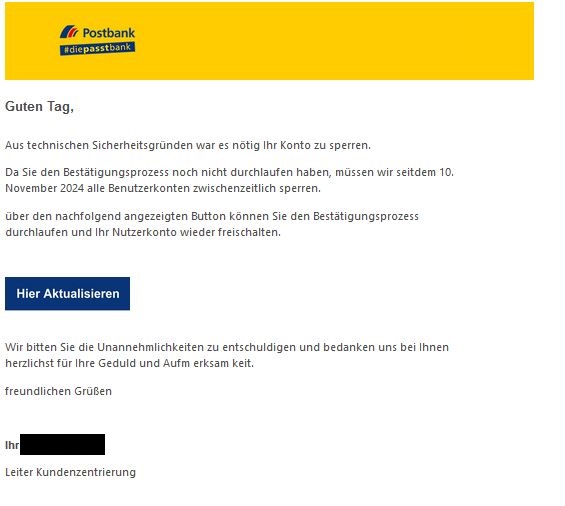 Screenshot einer E-Mail mit Logo der Postbank und Text: "Guten Tag,  Aus technischen Sicherheitsgründen war es nötig Ihr Konto zu sperren.  Da Sie den Bestätigungsprozess noch nicht durchlaufen haben, müssen wir seitdem 10. November 2024 alle Benutzerkonten zwischenzeitlich sperren.  über den nachfolgend angezeigten Button können Sie den Bestätigungsprozess durchlaufen und Ihr Nutzerkonto wieder freischalten.        Wir bitten Sie die Unannehmlichkeiten zu entschuldigen und bedanken uns bei Ihnen herzlichst für Ihre Geduld und Aufm erksam keit.  freundlichen Grüßen     Ihr   Leiter Kundenzentrierung" 