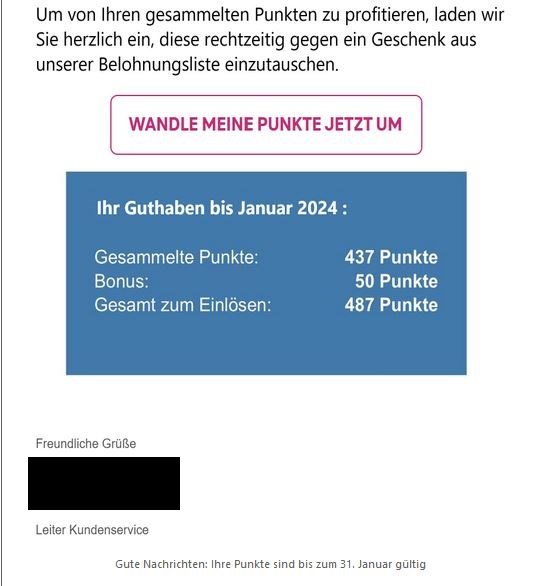 Um von Ihren gesammelten Punkten zu profitieren, laden wir Sie herzlichen ein, diese rechtzeitig gegen ein Geschenk aus unserer Belohnungsliste einzutauschen. WANDLE MEINE PUNKTE JETZT UM  Ihr Guthaben bis Januar 2024: Gesammelte Punkte: 437 Punkte  Bonus: 50 Punkte  Gesamt zum Einlösen: 487 Punkte  Freundliche Grüße  Leiter Kundenservice" 